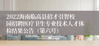 2022海南临高县招才引智校园招聘医疗卫生专业技术人才体检结果公告（第六号）