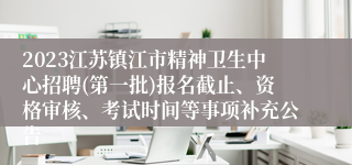 2023江苏镇江市精神卫生中心招聘(第一批)报名截止、资格审核、考试时间等事项补充公告