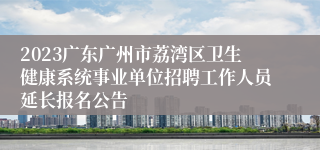 2023广东广州市荔湾区卫生健康系统事业单位招聘工作人员延长报名公告