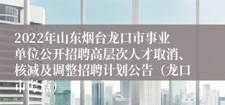 2022年山东烟台龙口市事业单位公开招聘高层次人才取消、核减及调整招聘计划公告（龙口市考点） 