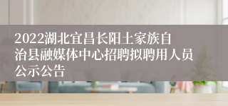 2022湖北宜昌长阳土家族自治县融媒体中心招聘拟聘用人员公示公告