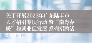 关于开展2023年广东陆丰市人才招引专项行动 暨“南粤春暖”稳就业促发展 系列招聘活动的通告