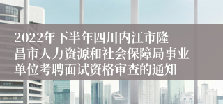 2022年下半年四川内江市隆昌市人力资源和社会保障局事业单位考聘面试资格审查的通知