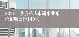 2023一季度重庆市属事业单位招聘公告140人