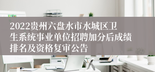 2022贵州六盘水市水城区卫生系统事业单位招聘加分后成绩排名及资格复审公告