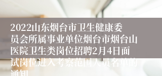 2022山东烟台市卫生健康委员会所属事业单位烟台市烟台山医院卫生类岗位招聘2月4日面试岗位进入考察范围人员名单的通知