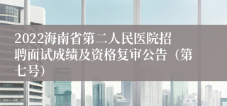 2022海南省第二人民医院招聘面试成绩及资格复审公告（第七号）