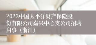 2023中国太平洋财产保险股份有限公司嘉兴中心支公司招聘启事（浙江）