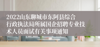 2022山东聊城市东阿县综合行政执法局所属国企招聘专业技术人员面试有关事项通知