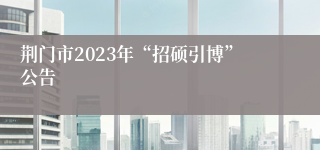 荆门市2023年“招硕引博”公告