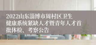 2022山东淄博市周村区卫生健康系统紧缺人才暨青年人才首批体检、考察公告