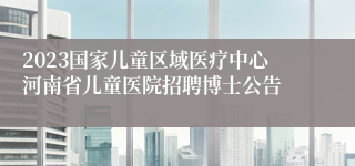 2023国家儿童区域医疗中心河南省儿童医院招聘博士公告