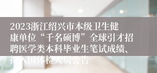 2023浙江绍兴市本级卫生健康单位“千名硕博”全球引才招聘医学类本科毕业生笔试成绩、拟入围体检人员公告