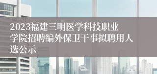 2023福建三明医学科技职业学院招聘编外保卫干事拟聘用人选公示