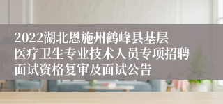 2022湖北恩施州鹤峰县基层医疗卫生专业技术人员专项招聘面试资格复审及面试公告