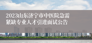 2023山东济宁市中医院急需紧缺专业人才引进面试公告