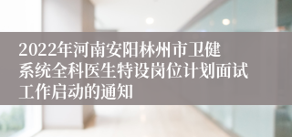 2022年河南安阳林州市卫健系统全科医生特设岗位计划面试工作启动的通知