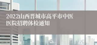 2022山西晋城市高平市中医医院招聘体检通知