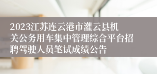 2023江苏连云港市灌云县机关公务用车集中管理综合平台招聘驾驶人员笔试成绩公告