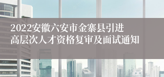 2022安徽六安市金寨县引进高层次人才资格复审及面试通知