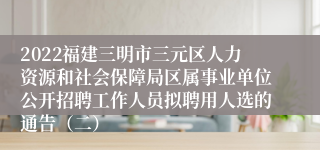 2022福建三明市三元区人力资源和社会保障局区属事业单位公开招聘工作人员拟聘用人选的通告（二）