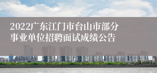 2022广东江门市台山市部分事业单位招聘面试成绩公告