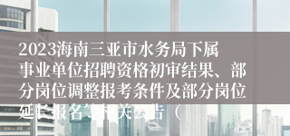 2023海南三亚市水务局下属事业单位招聘资格初审结果、部分岗位调整报考条件及部分岗位延长报名等相关公告（