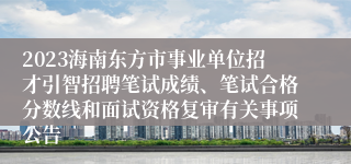 2023海南东方市事业单位招才引智招聘笔试成绩、笔试合格分数线和面试资格复审有关事项公告