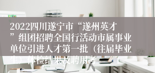 2022四川遂宁市“遂州英才”组团招聘全国行活动市属事业单位引进人才第一批（往届毕业生）体检结果及聘用考