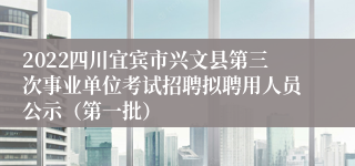 2022四川宜宾市兴文县第三次事业单位考试招聘拟聘用人员公示（第一批）