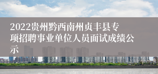 2022贵州黔西南州贞丰县专项招聘事业单位人员面试成绩公示