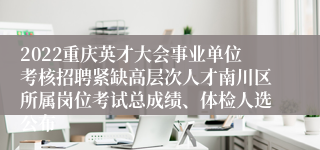 2022重庆英才大会事业单位考核招聘紧缺高层次人才南川区所属岗位考试总成绩、体检人选公布