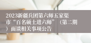 2023新疆兵团第六师五家渠市“百名硕士进六师”（第二期）面谈相关事项公告