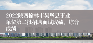 2022陕西榆林市吴堡县事业单位第二批招聘面试成绩、综合成绩