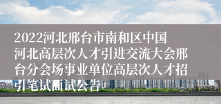 2022河北邢台市南和区中国河北高层次人才引进交流大会邢台分会场事业单位高层次人才招引笔试面试公告