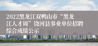 2022黑龙江双鸭山市“黑龙江人才周”饶河县事业单位招聘综合成绩公示