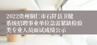 2022贵州铜仁市石阡县卫健系统招聘事业单位急需紧缺检验类专业人员面试成绩公示