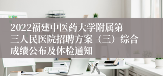 2022福建中医药大学附属第三人民医院招聘方案（三）综合成绩公布及体检通知