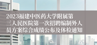 2023福建中医药大学附属第三人民医院第一次招聘编制外人员方案综合成绩公布及体检通知