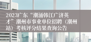 2023广东“潮涌韩江广济英才”潮州市事业单位招聘（潮州站）考核评分结果查询公告