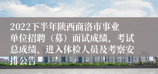 2022下半年陕西商洛市事业单位招聘（募）面试成绩、考试总成绩、进入体检人员及考察安排公告