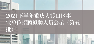 2021下半年重庆大渡口区事业单位招聘拟聘人员公示（第五批）