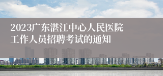 2023广东湛江中心人民医院工作人员招聘考试的通知