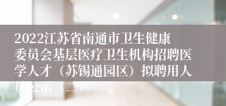 2022江苏省南通市卫生健康委员会基层医疗卫生机构招聘医学人才（苏锡通园区）拟聘用人员公示（二）