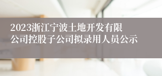 2023浙江宁波土地开发有限公司控股子公司拟录用人员公示