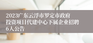 2023广东云浮市罗定市政府投资项目代建中心下属企业招聘6人公告