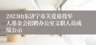 2023山东济宁市关爱退役军人基金会招聘办公室文职人员成绩公示