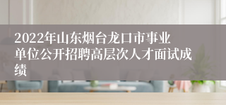 2022年山东烟台龙口市事业单位公开招聘高层次人才面试成绩 