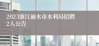 2023浙江丽水市水利局招聘2人公告