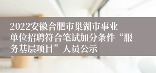 2022安徽合肥市巢湖市事业单位招聘符合笔试加分条件“服务基层项目”人员公示